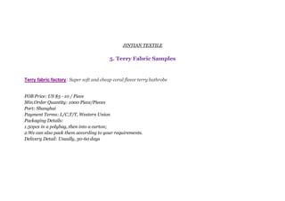 JINTIAN TEXTILE
5. Terry Fabric Samples
Terry fabric factory: Super soft and cheap coral fleece terry bathrobe
FOB Price: US $5 - 10 / Piece
Min.Order Quantity: 1000 Piece/Pieces
Port: Shanghai
Payment Terms: L/C,T/T, Western Union
Packaging Details:
1.50pcs in a polybag, then into a carton;
2.We can also pack them according to your requirements.
Delivery Detail: Usually, 30-60 days
 