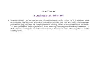 JINTIAN TEXTILE
2. Classification of Terry Fabric
1. The single-sided terry fabric is also known as French terry fabric or loop terry fabric. One of its sides is flat, while
the other side is with cross loops. It consists of flat stitch and elongated terry loop. It is a kind of lightweight terry
fabric. French terry fabric feels soft, with good extension, elasticity, wrinkle resistance and moisture absorption.
And it has excellent heat retention property too. So it is commonly used in the production of long-sleeved shirt, T-
shirt, suitable to wear in spring and early summer or early autumn season. Single-sided terry fabric can also be
used for pajamas.
 