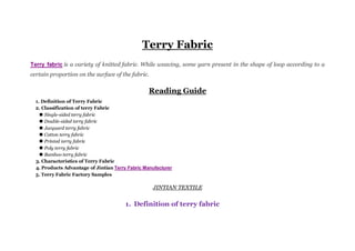 Terry Fabric
Terry fabric is a variety of knitted fabric. While weaving, some yarn present in the shape of loop according to a
certain proportion on the surface of the fabric.
Reading Guide
1. Definition of Terry Fabric
2. Classification of terry Fabric
 Single-sided terry fabric
 Double-sided terry fabric
 Jacquard terry fabric
 Cotton terry fabric
 Printed terry fabric
 Poly terry fabric
 Bamboo terry fabric
3. Characteristics of Terry Fabric
4. Products Advantage of Jintian Terry Fabric Manufacturer
5. Terry Fabric Factory Samples
JINTIAN TEXTILE
1. Definition of terry fabric
 