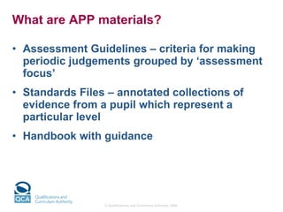What are APP materials? Assessment Guidelines – criteria for making periodic judgements grouped by ‘assessment focus’ Standards Files – annotated collections of evidence from a pupil which represent a particular level Handbook with guidance 