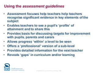 Using the  assessment guidelines Assessment focuses help teachers help teachers recognise significant evidence in key elements of the subject Enables teachers to see a pupil’s ‘profile’ of attainment and to share this Provides basis for discussing targets for improvement with pupils, parents and carers Allows progress ‘within’ a level to be seen Offers a ‘professional’ version of a sub-level Provides detailed information for the next teacher  Reveals ‘gaps’ in curriculum and/or learning 