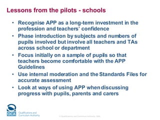 Lessons from the pilots - schools  Recognise APP as a long-term investment in the profession and teachers’ confidence Phase introduction by subjects and numbers of pupils involved but involve all teachers and TAs across school or department Focus initially on a sample of pupils so that teachers become comfortable with the APP Guidelines Use internal moderation and the Standards Files for accurate assessment Look at ways of using APP when discussing progress with pupils, parents and carers 