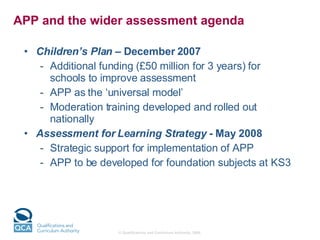 APP and the wider assessment agenda  Children’s Plan  – December 2007  Additional funding (£50 million for 3 years) for schools to improve assessment  APP as the ‘universal model’ Moderation training developed and rolled out nationally Assessment for Learning Strategy  - May 2008  Strategic support for implementation of APP APP to be developed for foundation subjects at KS3 