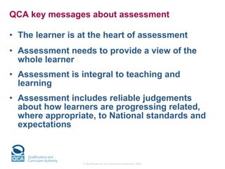 QCA key messages about assessment   The learner is at the heart of assessment Assessment needs to provide a view of the whole learner Assessment is integral to teaching and learning Assessment includes reliable judgements about how learners are progressing related, where appropriate, to National standards and expectations 
