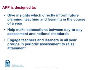 APP is designed to: Give insights which directly inform future planning, teaching and learning in the course of a year Help make connections between day-to-day assessment and national standards Engage teachers and learners in all year groups in periodic assessment to raise attainment 