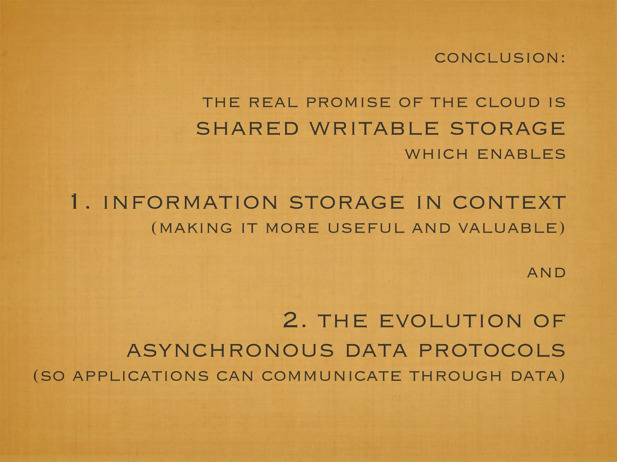 conclusion:

              the real promise of the cloud is
              shared writable storage
                                which enables

  1. information storage in context
          (making it more useful and valuable)

                                          and

                 2. the evolution of
        asynchronous data protocols
(so applications can communicate through data)
 