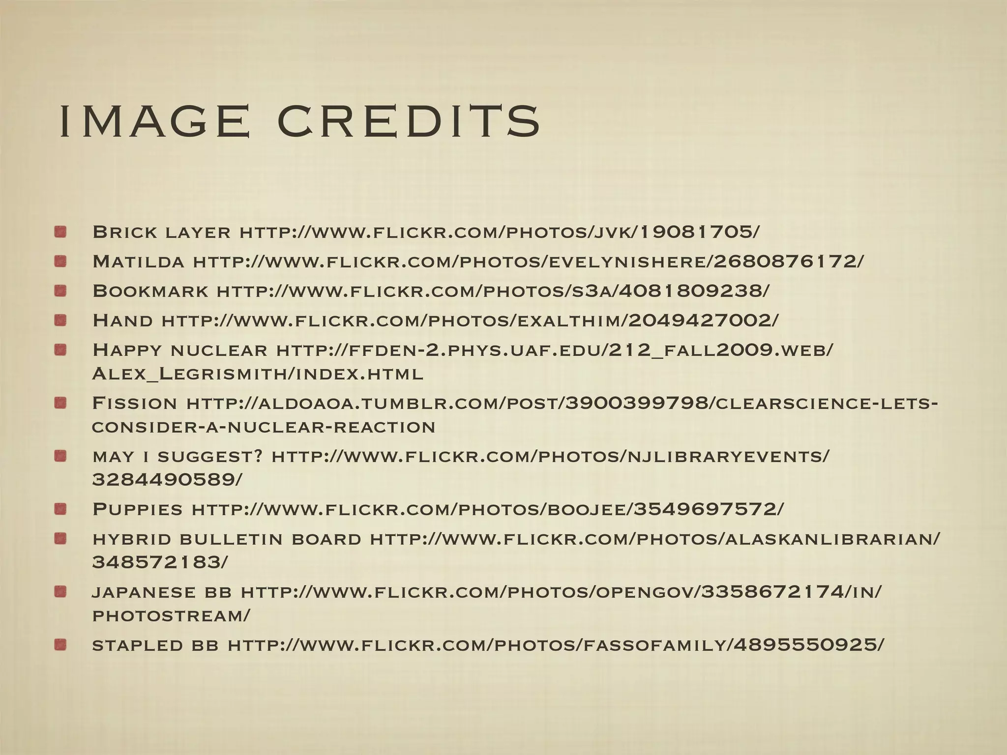 image credits
 Brick layer http://www.ﬂickr.com/photos/jvk/19081705/
 Matilda http://www.ﬂickr.com/photos/evelynishere/2680876172/
 Bookmark http://www.ﬂickr.com/photos/s3a/4081809238/
 Hand http://www.ﬂickr.com/photos/exalthim/2049427002/
 Happy nuclear http://ffden-2.phys.uaf.edu/212_fall2009.web/
 Alex_Legrismith/index.html
 Fission http://aldoaoa.tumblr.com/post/3900399798/clearscience-lets-
 consider-a-nuclear-reaction
 may i suggest? http://www.ﬂickr.com/photos/njlibraryevents/
 3284490589/
 Puppies http://www.ﬂickr.com/photos/boojee/3549697572/
 hybrid bulletin board http://www.ﬂickr.com/photos/alaskanlibrarian/
 348572183/
 japanese bb http://www.ﬂickr.com/photos/opengov/3358672174/in/
 photostream/
 stapled bb http://www.ﬂickr.com/photos/fassofamily/4895550925/
 