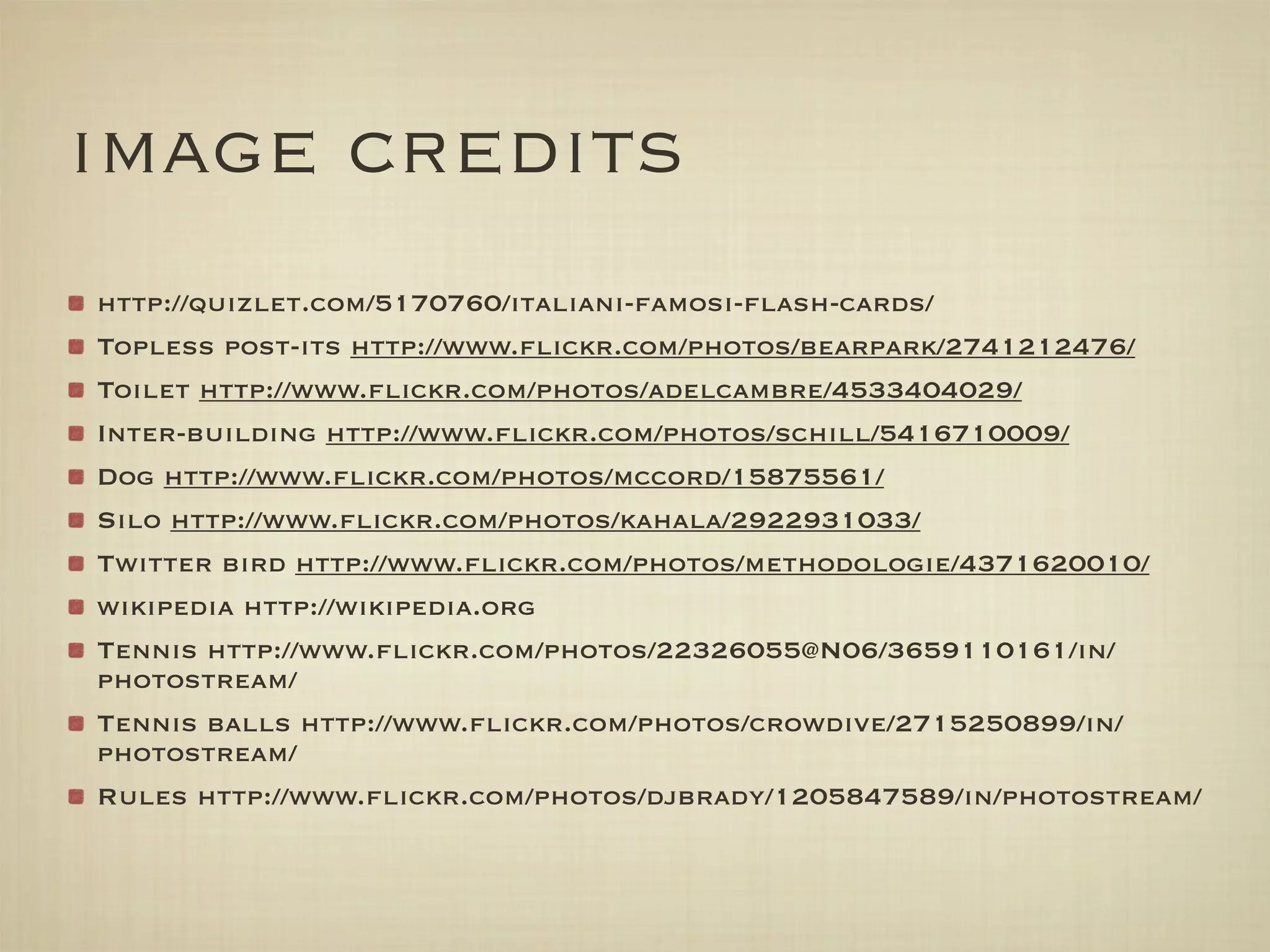 image credits
http://quizlet.com/5170760/italiani-famosi-ﬂash-cards/
Topless post-its http://www.ﬂickr.com/photos/bearpark/2741212476/
Toilet http://www.ﬂickr.com/photos/adelcambre/4533404029/
Inter-building http://www.ﬂickr.com/photos/schill/5416710009/
Dog http://www.ﬂickr.com/photos/mccord/15875561/
Silo http://www.ﬂickr.com/photos/kahala/2922931033/
Twitter bird http://www.ﬂickr.com/photos/methodologie/4371620010/
wikipedia http://wikipedia.org
Tennis http://www.ﬂickr.com/photos/22326055@N06/3659110161/in/
photostream/
Tennis balls http://www.ﬂickr.com/photos/crowdive/2715250899/in/
photostream/
Rules http://www.ﬂickr.com/photos/djbrady/1205847589/in/photostream/
 