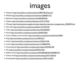 images
• Disparity http://www.ﬂickr.com/photos/layos/2380773810/sizes/o/
• Matilda http://www.ﬂickr.com/photos/evelynishere/2680876172/
• Bookmark http://www.ﬂickr.com/photos/s3a/4081809238/
• Topless http://www.ﬂickr.com/photos/bearpark/2741212476/
• Message http://www.business-supply.com/tops-duplicate-important-message-book_2005839.html
• Portcullis http://www.ﬂickr.com/photos/pablobm/101259169/
• Toilet http://www.ﬂickr.com/photos/adelcambre/4533404029/
• Hand http://www.ﬂickr.com/photos/exalthim/2049427002/
• Cross building communication http://www.ﬂickr.com/photos/schill/5416710009/
• Dog http://www.ﬂickr.com/photos/mccord/15875561/
• Switch http://www.ﬂickr.com/photos/mwichary/2356651346/
• Locks http://www.ﬂickr.com/photos/chiaramarra/1048662923/
• Unanticipated http://www.ﬂickr.com/photos/broaddus/3545402148/
• Silo http://www.ﬂickr.com/photos/kahala/2922931033/
• Bulletin board http://www.ﬂickr.com/photos/24593687@N02/4923883743/
• Twitter bird http://www.ﬂickr.com/photos/methodologie/4371620010/
• Encyclopedia http://www.ﬂickr.com/photos/bostontx/4461314652/
 