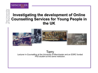 Investigating the development of Online Counselling Services for Young People in the UK Terry Lecturer in Counselling at the University of Manchester and an ESRC funded PhD student at the same institution. 