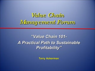 Value Chain  Management Forum  “ Value Chain 101- A Practical Path to Sustainable Profitability” Terry Ackerman 