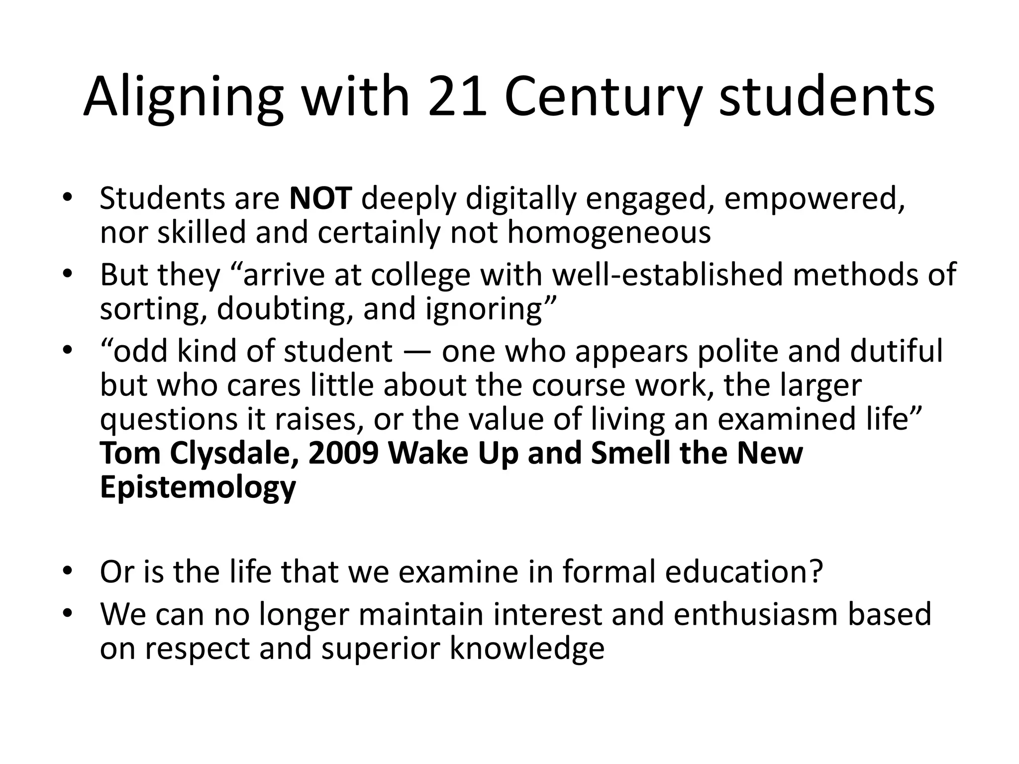 Aligning with 21 Century studentsStudents are NOT deeply digitally engaged, empowered, nor skilled and certainly not homogeneous But they “arrive at college with well-established methods of sorting, doubting, and ignoring”“odd kind of student — one who appears polite and dutiful but who cares little about the course work, the larger questions it raises, or the value of living an examined life” Tom Clysdale, 2009 Wake Up and Smell the New EpistemologyOr is the life that we examine in formal education?We can no longer maintain interest and enthusiasm based on respect and superior knowledge	