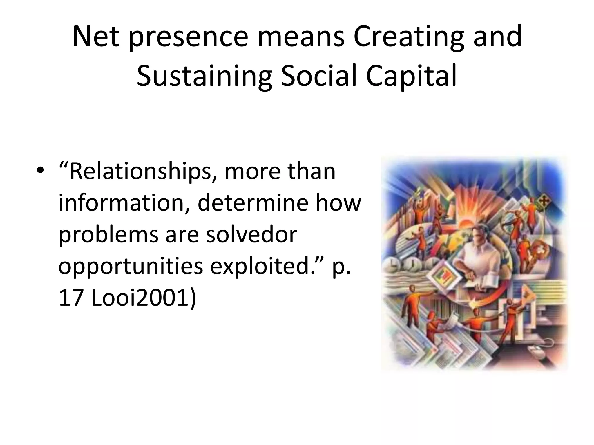 Net presence means Creating and Sustaining Social Capital“Relationships, more than information, determine how problems are solvedor opportunities exploited.” p. 17 Looi2001)