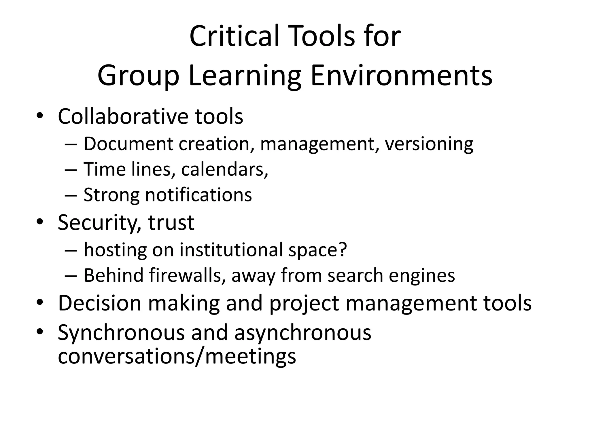 Critical Tools for Group Learning EnvironmentsCollaborative toolsDocument creation, management, versioningTime lines, calendars, Strong notificationsSecurity, trust hosting on institutional space?Behind firewalls, away from search enginesDecision making and project management toolsSynchronous and asynchronous conversations/meetings