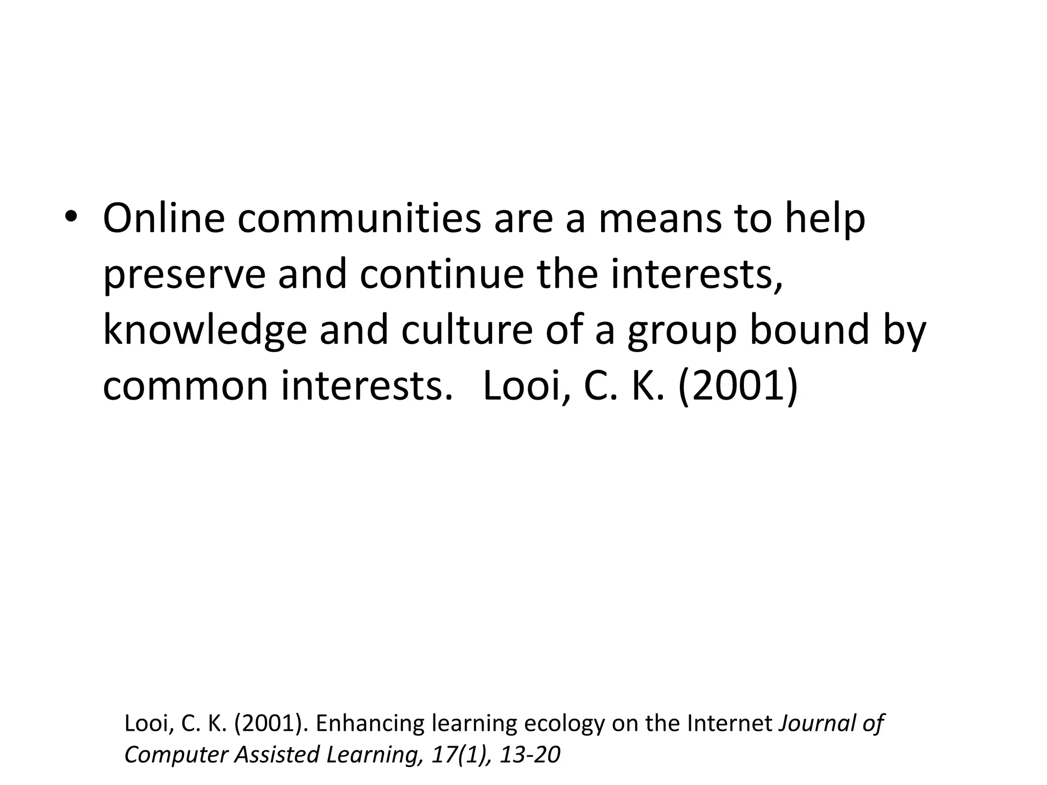 Online communities are a means to help preserve and continue the interests, knowledge and culture of a group bound by common interests.	Looi, C. K. (2001)Looi, C. K. (2001). Enhancing learning ecology on the Internet Journal of Computer Assisted Learning, 17(1), 13-20 