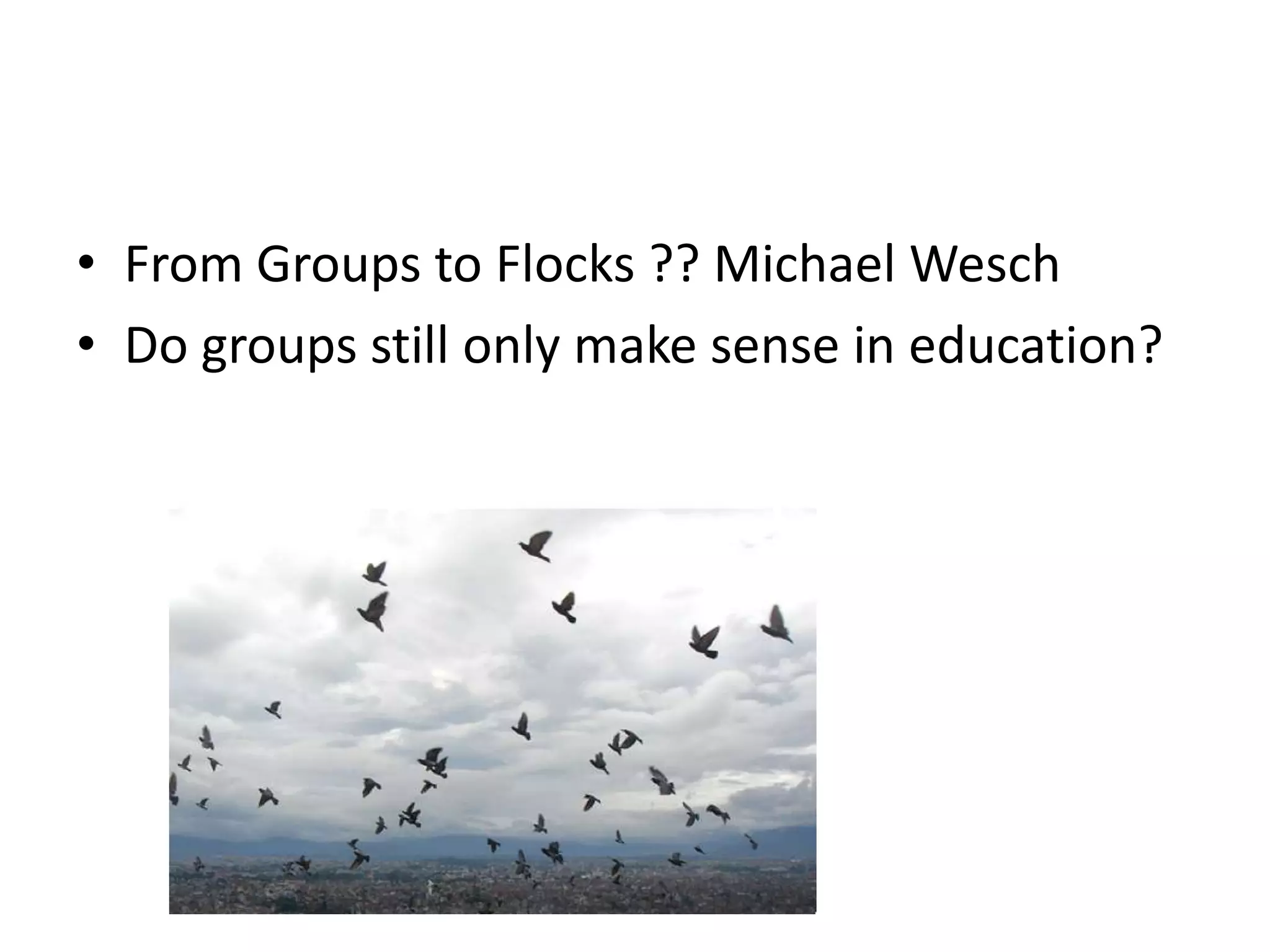 From Groups to Flocks ?? Michael WeschDo groups still only make sense in education?