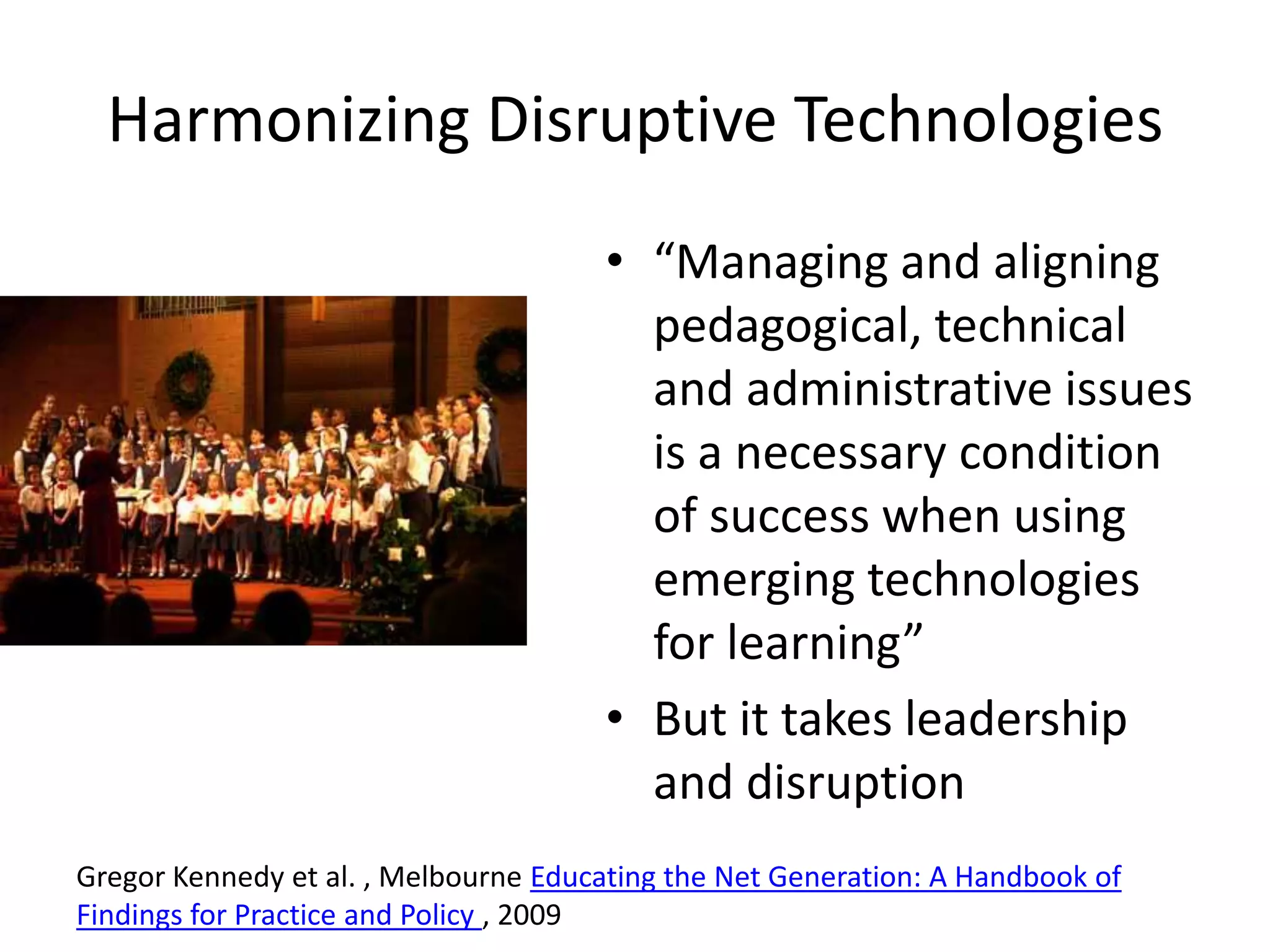 Harmonizing Disruptive Technologies“Managing and aligning pedagogical, technical and administrative issues is a necessary condition of success when using emerging technologies for learning”But it takes leadership and disruptionGregor Kennedy et al. , Melbourne Educating the Net Generation: A Handbook of Findings for Practice and Policy , 2009