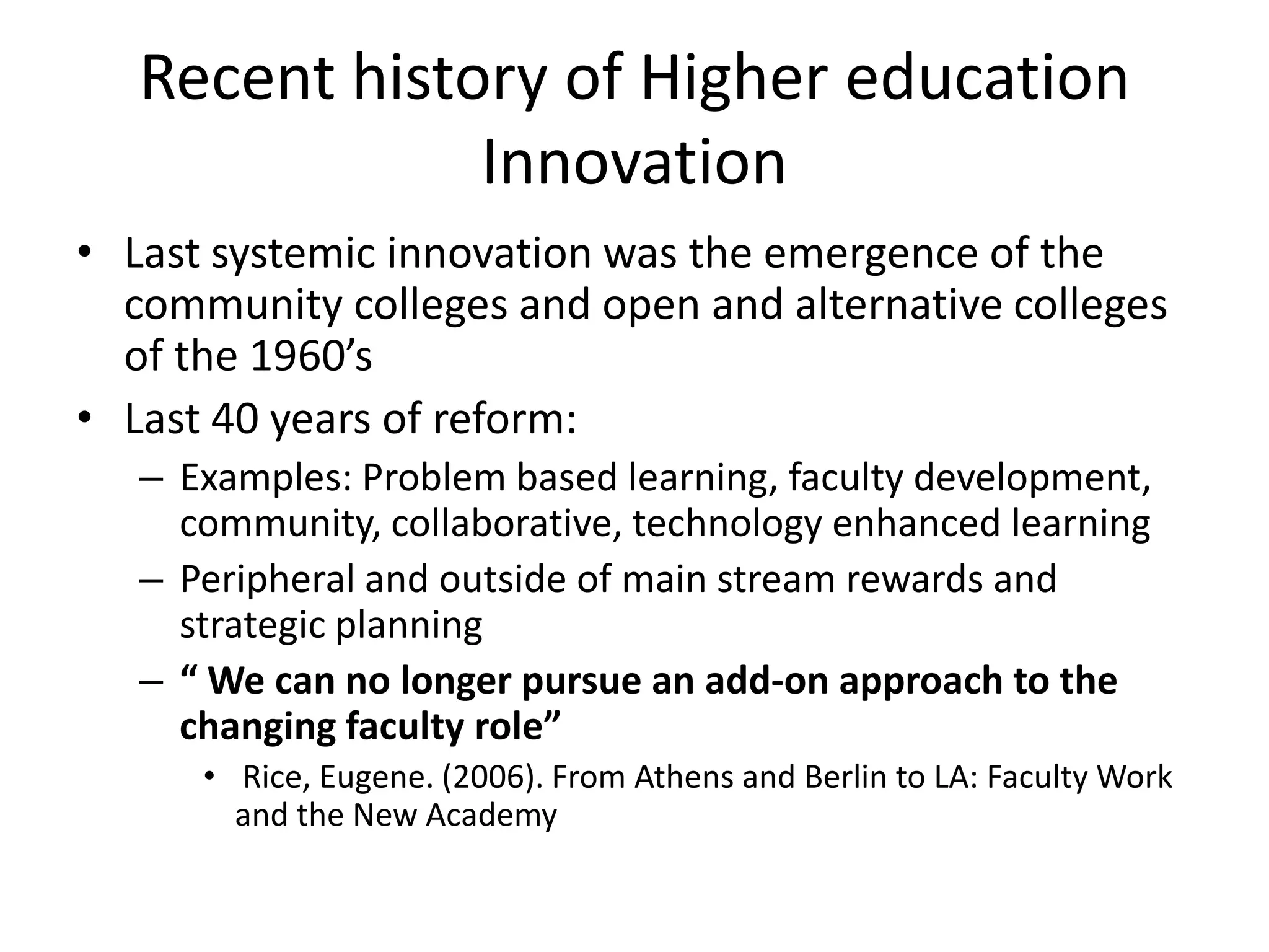 Recent history of Higher education InnovationLast systemic innovation was the emergence of the community colleges and open and alternative colleges of the 1960’sLast 40 years of reform:Examples: Problem based learning, faculty development, community, collaborative, technology enhanced learningPeripheral and outside of main stream rewards and strategic planning“ We can no longer pursue an add-on approach to the changing faculty role” Rice, Eugene. (2006). From Athens and Berlin to LA: Faculty Work and the New Academy 