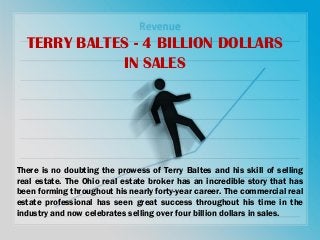 TERRY BALTES - 4 BILLION DOLLARS
IN SALES
There is no doubting the prowess of Terry Baltes and his skill of selling
real estate. The Ohio real estate broker has an incredible story that has
been forming throughout his nearly forty-year career. The commercial real
estate professional has seen great success throughout his time in the
industry and now celebrates selling over four billion dollars in sales.
 