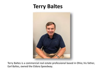 Terry Baltes
Terry Baltes is a commercial real estate professional based in Ohio; his father,
Earl Baltes, owned the Eldora Speedway.
 