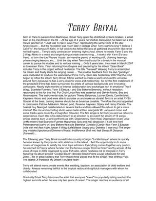 Terry Brival
Born in Paris to parents from Martinique, Brival Terry spent his childhood in Saint-Gratien, a small
town in the Val d'Oise in the 95 ... At the age of 4 years her mother discovered her talent on a 45s
Stevie Wonder on "I Just Call To Say I Love You", reproducing the same voice of the star
Anglo-Saxon ... But the revelation was much later in college when Terry starts to sing "I Believe I
Can Fly", the famous R-Kelly, in full voice to his fellow Recess all gathered around him like never
he had hoped ... Terry's story continues on entering high school, where he meets Yann S and the
2 Wayz Nikko in a voice exchange during a break one morning ... it works with Yann S's best
friend, to form the duo Players Vocals: an intensive period of working stiff, chaining hearings,
private singing lessons, etc ... Until the day when Terry had to opt for a break in his musical
career to pursue his studies and to various training ... Only 9 years later, they meet in March 2007
in downtown Paris, Yann returning from Guyana and preparing for his album "Open Book"
includes Terry in the project without hesitation. The title "Farewell" allowing Terry to accomplish
his dream and finally starts his singing career ... The positive feedback from the duo "goodbye"
were motivated to produce the association S'time Terry. So in late September 2007 that the prod
began to refine the album Terry Brival. S'time wanted to create a warm and electric universe
around Terry because he has a very powerful voice and melancholy. So for this first installment of
the protected S'time has been surrounded by artists of various backgrounds and innovative
composers. Nearly eight months of intense collaboration and exchanges rich in emotions! The II
Wayz, Scarlette Fuentes, Yann S Eleeza.r, and Sita Bekeno Beensha, without hesitation,
responded to this for this first. For Choir Linda Rey was essential and Steven Morris, Bea and
Ninamazone. The instrumental side, for guitars Thierry Delannay, Louves Denis, Camille brett,
Kayneex nikooo and prod were able to surprise us and make us vibrate! Terry is an artist R'n'B /
Gospel at the base, burning desires should be as broad as possible. Therefore the prod appealed
to composers Patrice Adekalom, Nikooo prod, Reverse Kayneex, Styley and Henry Placide. The
bassist Guy Nsengué collaborated on several tracks and has allowed this album to get a more
intense! The mix and recording studio were made at Kas, alongside Mr. Jacques Lomon and
some tracks were mixed by el magnifico (Claude). The first single is far from you and we return to
dependence. Each title in his debut return to an emotion or an event! An album of 16 songs
whose desires burn us and confronts us with: Dependency (from thee) Depression (ever) Love
(InMe mwen) feat Scarlette Fuentes Happiness (you and me) obsession (I t still love her)
Perseverance (carry on) and Bekeno feat sita Beensha Curiosity (Candy) feat Yann S Escape
(ride with me) feat Ayce Jordan II Wayz Lafaiblesse (facing you) Distress (i love you) The anger
(my mistake) Ignorance (Glimmer of Hope) Indifference (Tell me) feat Eleeza.R Distance
(Farewell) ..

The following year Terry Brival moved to his country of origin "La Martinique" where he quickly
became known by the popular radio stations on the island .. And the opportunity to do some
covers of magazines to satisfy his most loyal admirers. Everything comes together very quickly,
he returned to France where he later met the famous singer Corinne Ozier "worthy winner of the
voice of hope in 2009 organized by area FM radio, which hesitates not to integrate in Terry
featuring his album project "Cocktail Dezil" (directed Steve Pierre-Louis) scheduled for late
2010 ... It's in great secrecy that Terry made three pieces that fit the singer. "Not Without You,
The Island Of Paradise My Dream / bruised heart"

Terry will attend many private events like wedding, baptism, an association of child welfare and
charity. Always remaining faithful to the tropical radios and nightclub managers with whom he
collaborated.

Gradually Brival Terry becomes the artist that everyone "loves" his popularity rating reached the
highest summits when he was only two years of career. The singer reaches an audience of all
 