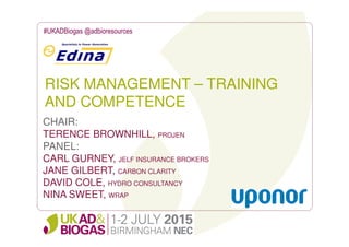 RISK MANAGEMENT – TRAINING
AND COMPETENCE
#UKADBiogas @adbioresources
CHAIR:
TERENCE BROWNHILL, PROJEN
PANEL:
CARL GURNEY, JELF INSURANCE BROKERS
JANE GILBERT, CARBON CLARITY
DAVID COLE, HYDRO CONSULTANCY
NINA SWEET, WRAP
 