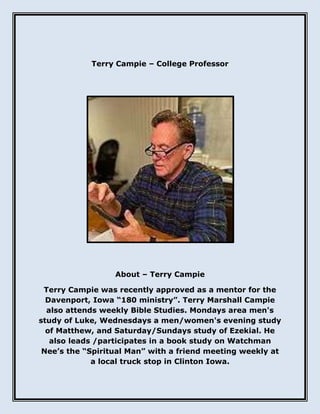 Terry Campie – College Professor
About – Terry Campie
Terry Campie was recently approved as a mentor for the
Davenport, Iowa “180 ministry”. Terry Marshall Campie
also attends weekly Bible Studies. Mondays area men's
study of Luke, Wednesdays a men/women's evening study
of Matthew, and Saturday/Sundays study of Ezekial. He
also leads /participates in a book study on Watchman
Nee’s the “Spiritual Man” with a friend meeting weekly at
a local truck stop in Clinton Iowa.
 