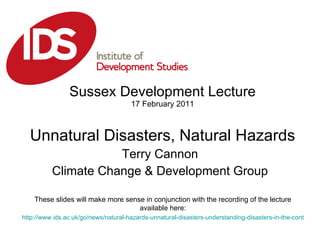 Sussex Development Lecture 17 February 2011 Unnatural Disasters, Natural Hazards Terry Cannon Climate Change & Development Group These slides will make more sense in conjunction with the recording of the lecture available here: http://www.ids.ac.uk/go/news/natural-hazards-unnatural-disasters-understanding-disasters-in-the-context-of-development   