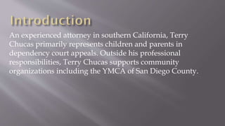 An experienced attorney in southern California, Terry
Chucas primarily represents children and parents in
dependency court appeals. Outside his professional
responsibilities, Terry Chucas supports community
organizations including the YMCA of San Diego County.
 
