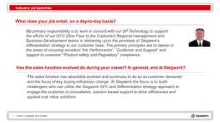 2 Insert / header and footer
What does your job entail, on a day-to-day basis?
My primary responsibility is to work in concert with our VP Technology to support
the efforts of our OFC (One Face to the Customer) Regional management and
Business Development teams in delivering upon the promises of Siegwerk’s
differentiation strategy to our customer base. The primary principles are to deliver in
the areas of ensuring excellent “Ink Performance”, “Guidance and Support” and
support to customer “Product safety and Regulatory” compliance.
Has the sales function evolved do during your career? In general, and at Siegwerk?
The sales function has absolutely evolved and continues to do so as customer demands
and the focus of key buying influences change. At Siegwerk the focus is to build
challengers who can utilize the Siegwerk OFC and Differentiation strategy approach to
engage the customer in consultative, solution based support to drive efficiencies and
applied cost value solutions.
Industry perspective
 