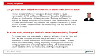 4 Insert / header and footer
Can you tell us about a recent innovation you are excited to talk to clients about?
From an operational efficiency standpoint, Siegwerk’s Global In-House
Harmonization (GIHH) and Process Management Consulting (PMC) business
offerings are leading edge initiatives in providing “Guidance and Support” to
optimize the financial performance of our customer base. As our customers operate
in a more lean environment, they rely upon their supplier to not only supply quality
products at market competitive value, but also to quantify how they will drive value
within the business.
Our greatest asset truly is our people. In alignment with our motto of “Ink Heart and
Soul”, we seek individuals who have energy and passion to work in a team
environment to deliver differentiation solutions to our relevant market. The sales
person who is motivated by listening, respectfully challenging non value added
buying approaches and leveraging Siegwerk’s strong OFC support structure to
provide solutions will find a welcoming and satisfying home at Siegwerk.
As a sales leader, what do you look for in a new salesperson joining Siegwerk?
Industry perspective
 