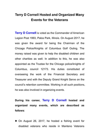 Terry D Cornell Hosted and Organized Many
Events for the Veterans
Terry D Cornell is voted as the Commander of American
Legion Post 1993, Palos Park, Illinois. On August 2017, he
was given the award for being the Chairman of the
Chicago Police/Knights of Columbus Golf Outing. The
money raised was given to help the disabled children and
other charities as well. In addition to this, he was also
appointed as the Trustee for the Chicago police/knights of
Columbus, council 12173. His duties constituted of
overseeing the work of the Financial Secretary and
Treasurer and with the Deputy Grand Knight Serve on the
council’s retention committee. Working in all such positions,
he was also involved in organizing events.
During his career, Terry D Cornell hosted and
organized many events, which are described as
follows:
 On August 26, 2017, he hosted a fishing event for
disabled veterans who reside in Manteno Veterans
 