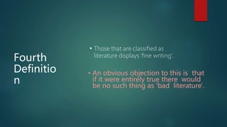 Fourth
Definitio
n
• Those that are classified as
literature displays 'fine writing’.
• An obvious objection to this is that
if it were entirely true there would
be no such thing as 'bad literature'.
 