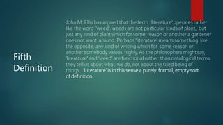 Fifth
Definition
John M. Ellis has argued that the term 'literature' operates rather
like the word 'weed': weeds are not particular kinds of plant, but
just any kind of plant which for some reason or another a gardener
does not want around. Perhaps 'literature' means something like
the opposite: any kind of writing which for some reason or
another somebody values highly.As the philosophers might say,
'literature' and ‘weed’ are functional rather than ontological terms:
they tell us about what we do, not about the fixed being of
things…'Literature' is in this sense a purely formal, empty sort
of definition.
 