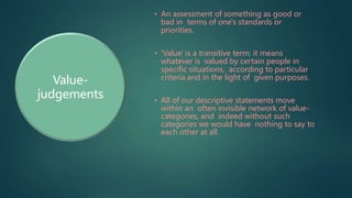 • An assessment of something as good or
bad in terms of one's standards or
priorities.
• 'Value' is a transitive term: it means
whatever is valued by certain people in
specific situations, according to particular
criteria and in the light of given purposes.
• All of our descriptive statements move
within an often invisible network of value-
categories, and indeed without such
categories we would have nothing to say to
each other at all.
Value-
judgements
 