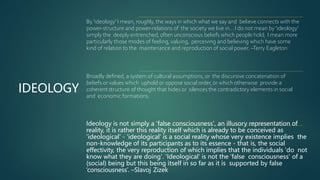 IDEOLOGY
By 'ideology' I mean, roughly, the ways in which what we say and believe connects with the
power-structure and power-relations of the society we live in… I do not mean by 'ideology’
simply the deeply entrenched, often unconscious beliefs which people hold; I mean more
particularly those modes of feeling, valuing, perceiving and believing which have some
kind of relation to the maintenance and reproduction of social power. –Terry Eagleton
Broadly defined, a system of cultural assumptions, or the discursive concatenation of
beliefs or values which uphold or oppose social order,or which otherwise provide a
coherent structure of thought that hides or silences the contradictory elements in social
and economic formations.
Ideology is not simply a 'false consciousness', an illusory representation of
reality, it is rather this reality itself which is already to be conceived as
'ideological' - 'ideological' is a social reality whose very existence implies the
non-knowledge of its participants as to its essence - that is, the social
effectivity, the very reproduction of which implies that the individuals 'do not
know what they are doing'. 'Ideological' is not the ‘false consciousness' of a
(social) being but this being itself in so far as it is supported by false
‘consciousness’. –Slavoj Zizek
 