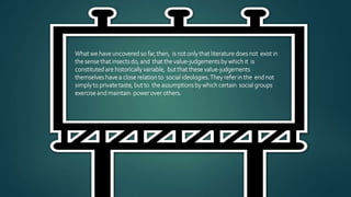 What we have uncovered so far,then, is not only that literature does not exist in
the sense that insects do, and that the value-judgements by which it is
constituted are historically variable, but that these value-judgements
themselves have a close relation to social ideologies.They refer in the end not
simply to private taste, but to the assumptions by which certain social groups
exercise and maintain power over others.
 