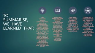 TO
SUMMARISE,
WE HAVE
LEARNED THAT:
THE
QUESTION
"WHAT IS
LITERATURE?“ ASKS
NOT FOR A
DEFINITION BUT
FOR AN ANALYSIS,
THUS IT BREEDS
OTHER QUESTIONS
SUCH AS: WHAT
SORT OF OBJECT OR
ACTIVITY IS IT?
WHAT DOES IT DO?
WHAT PURPOSE
DOES IT SERVE? TO
WHAT DO WE BASE
OUR DEFINITION OF
IT? WHAT IS
INVOLVED IN
TREATING THINGS
AS LITERATURE IN
OUR CULTURE? AND
SO ON.
THE AUTHOR,
TERRY EAGLETON,
EXAMINED
SEVERAL
DIFFERENT WAYS
OF DEFINING
LITERATURE. HE
POINTED OUT
REASONS FOR
EACH DEFINITION
TO BE WELL-
FOUNDED BUT
ALSO
HIGHLIGHTED
THEIR
WEAKNESSES
THROUGH
DIALECTICAL
REASONING.
THE TERM
'LITERATURE'
OPERATES
RATHER LIKE
THE WORD
'WEED'. IT IS IN
THIS SENSE A
PURELY FORMAL,
EMPTY SORT OF
DEFINITION.
LITERATURE IS
BOTH/NEITHER
AN OBJECTIVE
OR/NOR A
SUBJECTIVE
MATTER, IT IS
CONSTITUTED BY
VALUE-
JUDGEMENTS
WHICH ARE
DEEPLY ROOTED
IN SOCIAL
IDEOLOGIES.
 