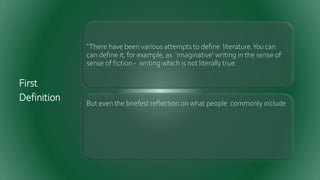 First
Definition
“There have been various attempts to define literature.Youcan
can define it, for example, as 'imaginative' writing in the sense of
sense of fiction - writing which is not literally true.
But even the briefest reflection on what people commonly include
 