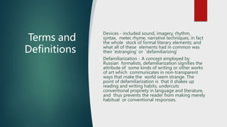 Terms and
Definitions
 Devices - included sound, imagery, rhythm,
syntax, meter, rhyme, narrative techniques, in fact
the whole stock of formal literary elements; and
what all of these elements had in common was
their 'estranging' or 'defamiliarizing’
 Defamiliarization - A concept employed by
Russian formalists, defamiliarization signifies the
attribute of some kinds of writing or other works
of art which communicates in non-transparent
ways that make the world seem strange. The
point of defamiliarization is that it shakes up
reading and writing habits, undercuts
conventional propriety in language and literature,
and thus prevents the reader from making merely
habitual or conventional responses.
 