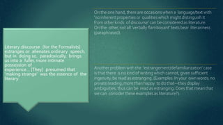On the one hand, there are occasions when a language/text with
'no inherent properties or qualities which might distinguish it
from other kinds of discourse' can be considered as literature.
On the other,not all ‘verbally flamboyant’ texts bear literariness
(paraphrased).
Another problem with the 'estrangement/defamiliarization' case
is that there is no kind of writing which cannot, given sufficient
ingenuity, be read as estranging. (Examples: In your own words; no
private reading; more than happy to do that—they display
ambiguities, thus can be read as estranging. Does that mean that
we can consider these examples as literature?).
 