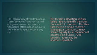 The Formalists saw literary language as
a set of deviations from a norm, a kind
of linguistic violence: literature is a
'special' kind of language, in contrast to
the 'ordinary' language we commonly
use.
But to spot a deviation implies
being able to identify the norm
from which it swerves… The idea
that there is a single 'normal'
language, a common currency
shared equally by all members of
society, is an illusion… One
person's norm may be
another's deviation...
 