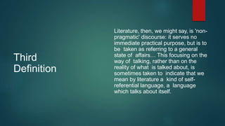 Third
Definition
Literature, then, we might say, is 'non-
pragmatic' discourse: it serves no
immediate practical purpose, but is to
be taken as referring to a general
state of affairs… This focusing on the
way of talking, rather than on the
reality of what is talked about, is
sometimes taken to indicate that we
mean by literature a kind of self-
referential language, a language
which talks about itself.
 