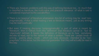 • There are, however, problems with this way of defining literature too... In much that
is classified as literature, the truth-value and practical relevance of what is said is
considered important to the overall effect.
• There is no 'essence' of literature whatsoever. Any bit of writing may be read 'non-
pragmatically', if that is what reading a text as literature means, just as any writing
may be read 'poetically'.
• But even if treating discourse 'nonpragmatically’ is part of what is meant by
'literature', then it follows from this 'definition' that literature cannot in fact be
'objectively' defined. It leaves the definition of literature up to how somebody
decides to read, not to the nature of what is written. There are certain kinds of
writing - poems, plays, novels - which are fairly obviously intended to be 'non-
pragmatic’ in this sense, but this does not guarantee that they will actually be read in
thisway.
 
