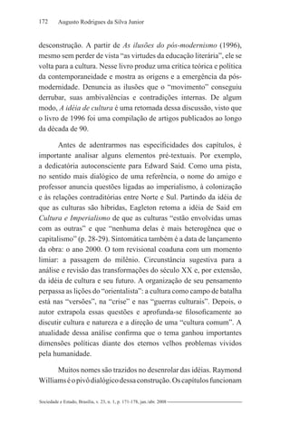 172 Augusto Rodrigues da Silva Junior
Sociedade e Estado, Brasília, v. 23, n. 1, p. 171-178, jan./abr. 2008
desconstrução. A partir de As ilusões do pós-modernismo (1996),
mesmo sem perder de vista “as virtudes da educação literária”, ele se
volta para a cultura. Nesse livro produz uma crítica teórica e política
da contemporaneidade e mostra as origens e a emergência da pós-
modernidade. Denuncia as ilusões que o “movimento” conseguiu
derrubar, suas ambivalências e contradições internas. De algum
modo, A idéia de cultura é uma retomada dessa discussão, visto que
o livro de 1996 foi uma compilação de artigos publicados ao longo
da década de 90.
Antes de adentrarmos nas especificidades dos capítulos, é
importante analisar alguns elementos pré-textuais. Por exemplo,
a dedicatória autoconsciente para Edward Said. Como uma pista,
no sentido mais dialógico de uma referência, o nome do amigo e
professor anuncia questões ligadas ao imperialismo, à colonização
e às relações contraditórias entre Norte e Sul. Partindo da idéia de
que as culturas são híbridas, Eagleton retoma a idéia de Said em
Cultura e Imperialismo de que as culturas “estão envolvidas umas
com as outras” e que “nenhuma delas é mais heterogênea que o
capitalismo” (p. 28-29). Sintomática também é a data de lançamento
da obra: o ano 2000. O tom revisional coaduna com um momento
limiar: a passagem do milênio. Circunstância sugestiva para a
análise e revisão das transformações do século XX e, por extensão,
da idéia de cultura e seu futuro. A organização de seu pensamento
perpassa as lições do “orientalista”: a cultura como campo de batalha
está nas “versões”, na “crise” e nas “guerras culturais”. Depois, o
autor extrapola essas questões e aprofunda-se filosoficamente ao
discutir cultura e natureza e a direção de uma “cultura comum”. A
atualidade dessa análise confirma que o tema ganhou importantes
dimensões políticas diante dos eternos velhos problemas vividos
pela humanidade.
Muitos nomes são trazidos no desenrolar das idéias. Raymond
Williamséopivôdialógicodessaconstrução.Oscapítulosfuncionam
 
