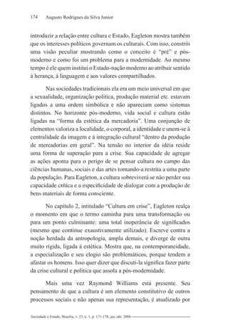174 Augusto Rodrigues da Silva Junior
Sociedade e Estado, Brasília, v. 23, n. 1, p. 171-178, jan./abr. 2008
introduzir a relação entre cultura e Estado, Eagleton mostra também
que os interesses políticos governam os culturais. Com isso, constrói
uma visão peculiar mostrando como o conceito é “pré” e pós-
moderno e como foi um problema para a modernidade. Ao mesmo
tempo é ele quem institui o Estado-nação moderno ao atribuir sentido
à herança, à linguagem e aos valores compartilhados.
Nas sociedades tradicionais ela era um meio universal em que
a sexualidade, organização política, produção material etc. estavam
ligados a uma ordem simbólica e não apareciam como sistemas
distintos. No horizonte pós-moderno, vida social e cultura estão
ligadas na “forma da estética da mercadoria”. Uma conjunção de
elementos valoriza a localidade, o corporal, a identidade e unem-se à
centralidade da imagem e à integração cultural “dentro da produção
de mercadorias em geral”. Na tensão no interior da idéia reside
uma forma de superação para a crise. Sua capacidade de agregar
as ações aponta para o perigo de se pensar cultura no campo das
ciências humanas, sociais e das artes tornando-a restrita a uma parte
da população. Para Eagleton, a cultura sobreviverá se não perder sua
capacidade crítica e a especificidade de dialogar com a produção de
bens materiais de forma consciente.
No capítulo 2, intitulado “Cultura em crise”, Eagleton realça
o momento em que o termo caminha para uma transformação ou
para um ponto culminante: uma total inoperância de significados
(mesmo que continue exaustivamente utilizado). Escreve contra a
noção herdada da antropologia, ampla demais, e diverge de outra
muito rígida, ligada à estética. Mostra que, na contemporaneidade,
a especialização e seu elogio são problemáticos, porque tendem a
afastar os homens. Isso quer dizer que discuti-la significa fazer parte
da crise cultural e política que assola a pós-modernidade.
Mais uma vez Raymond Williams está presente. Seu
pensamento de que a cultura é um elemento constitutivo de outros
processos sociais e não apenas sua representação, é atualizado por
 