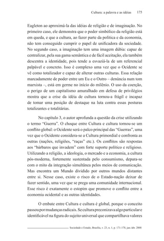 175Cultura: a palavra e as idéias
Sociedade e Estado, Brasília, v. 23, n. 1, p. 171-178, jan./abr. 2008
Eagleton ao aproximá-la das idéias de religião e de imaginação. No
primeiro caso, ele demonstra que o poder simbólico da religião está
em queda, e que a cultura, ao fazer parte da política e da economia,
não tem conseguido cumprir o papel de unificadora da sociedade.
No segundo caso, a imaginação tem uma imagem dúbia: capaz de
centralizar, pela sua gama semântica e de fácil aceitação, ela também
descentra a identidade, pois tende a esvaziá-la de um referencial
palpável e concreto. Isso é complexo uma vez que o Ocidente se
vê como totalizador e capaz de alterar outras culturas. Essa relação
marcadamente de poder entre um Eu e o Outro – denúncia num tom
marxista –, está em germe no início do milênio. O uso da coerção,
o perigo de um capitalismo amuralhado em defesa de privilégios
mostra que a crise da idéia de cultura tornou-a frágil e incapaz
de tomar uma posição de destaque na luta contra essas posturas
totalizantes e totalitárias.
No capítulo 3, o autor aprofunda a questão da crise utilizando
o termo “Guerra”. O choque entre Cultura e cultura tornou-se um
conflito global: o Ocidente será o palco principal das “Guerras”, uma
vez que o Ocidente considera-se a Cultura primordial e confronta as
outras (nações, religiões, “raças” etc.). Os conflitos são respostas
aos “bárbaros que invadem” com forte suporte político e religioso.
Utilizando a religião, a ideologia, o mercado e a economia, a cultura
pós-moderna, fortemente sustentada pelo consumismo, depara-se
com o mito da integração simultânea pelos meios de comunicação.
Mas encontra um Mundo dividido por outros mundos distantes
entre si. Nesse caso, existe o risco de o Estado-nação deixar de
fazer sentido, uma vez que se prega uma comunidade internacional.
Esse risco é exatamente o estopim que promove o conflito entre a
economia ocidental e as outras identidades.
O embate entre Cultura e cultura é global, porque o conceito
passoupormudançasradicais.Seculturapreconizavaalgoparticulare
identificável na figura do sujeito universal que compartilhava valores
 