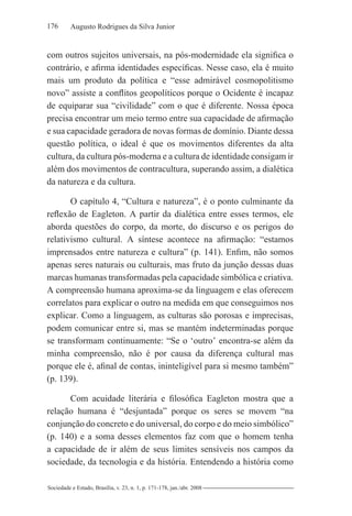 176 Augusto Rodrigues da Silva Junior
Sociedade e Estado, Brasília, v. 23, n. 1, p. 171-178, jan./abr. 2008
com outros sujeitos universais, na pós-modernidade ela significa o
contrário, e afirma identidades específicas. Nesse caso, ela é muito
mais um produto da política e “esse admirável cosmopolitismo
novo” assiste a conflitos geopolíticos porque o Ocidente é incapaz
de equiparar sua “civilidade” com o que é diferente. Nossa época
precisa encontrar um meio termo entre sua capacidade de afirmação
e sua capacidade geradora de novas formas de domínio. Diante dessa
questão política, o ideal é que os movimentos diferentes da alta
cultura, da cultura pós-moderna e a cultura de identidade consigam ir
além dos movimentos de contracultura, superando assim, a dialética
da natureza e da cultura.
O capítulo 4, “Cultura e natureza”, é o ponto culminante da
reflexão de Eagleton. A partir da dialética entre esses termos, ele
aborda questões do corpo, da morte, do discurso e os perigos do
relativismo cultural. A síntese acontece na afirmação: “estamos
imprensados entre natureza e cultura” (p. 141). Enfim, não somos
apenas seres naturais ou culturais, mas fruto da junção dessas duas
marcas humanas transformadas pela capacidade simbólica e criativa.
A compreensão humana aproxima-se da linguagem e elas oferecem
correlatos para explicar o outro na medida em que conseguimos nos
explicar. Como a linguagem, as culturas são porosas e imprecisas,
podem comunicar entre si, mas se mantém indeterminadas porque
se transformam continuamente: “Se o ‘outro’ encontra-se além da
minha compreensão, não é por causa da diferença cultural mas
porque ele é, afinal de contas, ininteligível para si mesmo também”
(p. 139).
Com acuidade literária e filosófica Eagleton mostra que a
relação humana é “desjuntada” porque os seres se movem “na
conjunção do concreto e do universal, do corpo e do meio simbólico”
(p. 140) e a soma desses elementos faz com que o homem tenha
a capacidade de ir além de seus limites sensíveis nos campos da
sociedade, da tecnologia e da história. Entendendo a história como
 