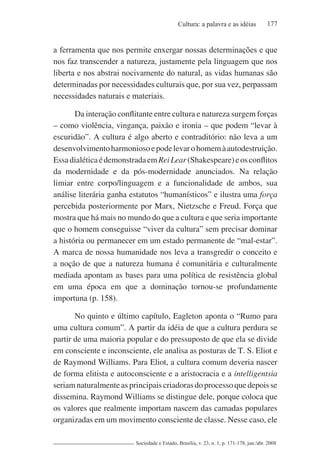 177Cultura: a palavra e as idéias
Sociedade e Estado, Brasília, v. 23, n. 1, p. 171-178, jan./abr. 2008
a ferramenta que nos permite enxergar nossas determinações e que
nos faz transcender a natureza, justamente pela linguagem que nos
liberta e nos abstrai nocivamente do natural, as vidas humanas são
determinadas por necessidades culturais que, por sua vez, perpassam
necessidades naturais e materiais.
Da interação conflitante entre cultura e natureza surgem forças
– como violência, vingança, paixão e ironia – que podem “levar à
escuridão”. A cultura é algo aberto e contraditório: não leva a um
desenvolvimentoharmoniosoepodelevarohomemàautodestruição.
EssadialéticaédemonstradaemReiLear(Shakespeare)eosconflitos
da modernidade e da pós-modernidade anunciados. Na relação
limiar entre corpo/linguagem e a funcionalidade de ambos, sua
análise literária ganha estatutos “humanísticos” e ilustra uma força
percebida posteriormente por Marx, Nietzsche e Freud. Força que
mostra que há mais no mundo do que a cultura e que seria importante
que o homem conseguisse “viver da cultura” sem precisar dominar
a história ou permanecer em um estado permanente de “mal-estar”.
A marca de nossa humanidade nos leva a transgredir o conceito e
a noção de que a natureza humana é comunitária e culturalmente
mediada apontam as bases para uma política de resistência global
em uma época em que a dominação tornou-se profundamente
importuna (p. 158).
No quinto e último capítulo, Eagleton aponta o “Rumo para
uma cultura comum”. A partir da idéia de que a cultura perdura se
partir de uma maioria popular e do pressuposto de que ela se divide
em consciente e inconsciente, ele analisa as posturas de T. S. Eliot e
de Raymond Williams. Para Eliot, a cultura comum deveria nascer
de forma elitista e autoconsciente e a aristocracia e a intelligentsia
seriamnaturalmenteasprincipaiscriadorasdoprocessoquedepoisse
dissemina. Raymond Williams se distingue dele, porque coloca que
os valores que realmente importam nascem das camadas populares
organizadas em um movimento consciente de classe. Nesse caso, ele
 