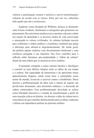 178 Augusto Rodrigues da Silva Junior
Sociedade e Estado, Brasília, v. 23, n. 1, p. 171-178, jan./abr. 2008
valoriza a participação comum e inclusiva e prevê transformações
culturais de acordo com as classes. Eliot, por sua vez, subestima
tudo aquilo que não é aristocracia.
Eagleton, como discípulo de Williams, destaca as distinções
entre formas residuais, dominantes e emergentes que permeiam seu
pensamento. De certa forma atualiza esses conceitos e discute o abalo
nas noções de identidade e os diversos modos de vida convivendo
e ameaçando os valores civilizados. As culturas fechadas nascem
para confrontar a ordem política e econômica ocidental que prega
a diferença para afirmar-se hegemonicamente. De modo geral,
ele politiza opções estéticas com discernimento intelectual e uma
coerência arraigada à sua trajetória. Seu livro contribui para a
reflexão sobre literatura, pós-modernidade e “idéias de cultura”
diante de uma ordem que se anuncia no novo milênio.
O pensador extrapola o senso comum literário e ideológico
e constrói as mais difíceis relações entre as idéias do seu tempo
e a cultura. Sua capacidade de harmonizar e de aproximar temas
aparentemente díspares, tendo como base a contradição como
motor do mundo, levam-no a escrever contra o imobilismo. Disso
decorre a problematização da idéia com o intuito de superar um
positivismo dominante, uma dicotomia redutora e a discussão da
ordem colonizadora. Essa problematização desvelada se coloca
como liberdade discursiva e vontade de transformação a partir de
uma inserção crítica na história. Ao discutir a idéia de cultura tem a
consciência de que contribui dialeticamente para as idéias vindouras
e afirma sua importância política no próximo milênio.
 